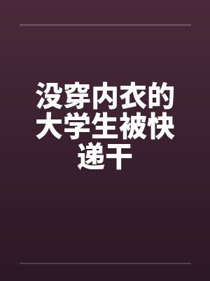 没穿内衣的大学生被快递干